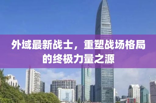 外域最新战士，重塑战场格局的终极力量之源