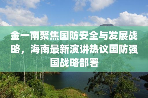 金一南聚焦国防安全与发展战略，海南最新演讲热议国防强国战略部署