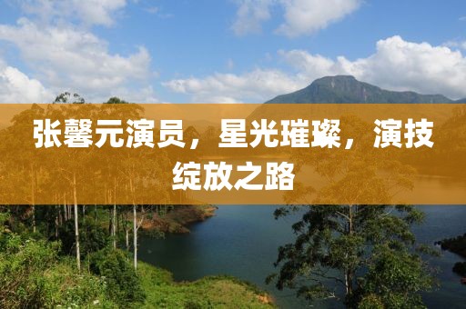 张馨元演员，星光璀璨，演技绽放之路