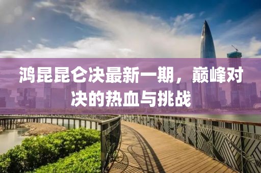 鸿昆昆仑决最新一期，巅峰对决的热血与挑战