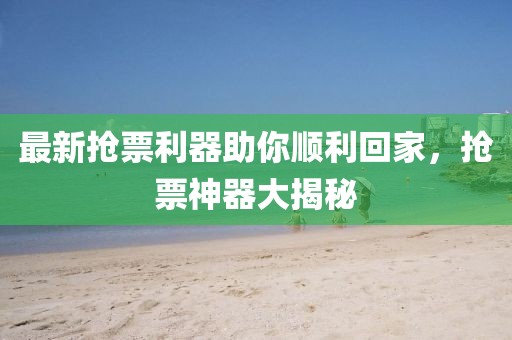 最新抢票利器助你顺利回家，抢票神器大揭秘