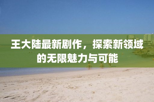 王大陆最新剧作，探索新领域的无限魅力与可能