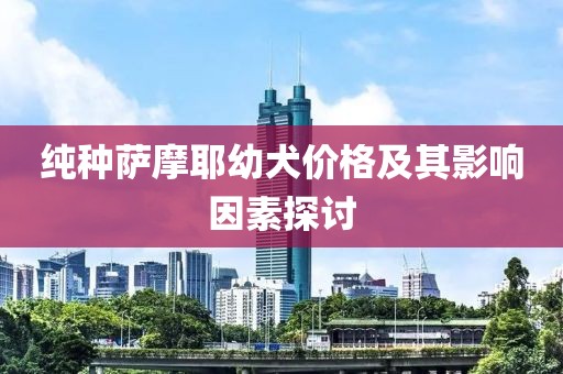 纯种萨摩耶幼犬价格及其影响因素探讨