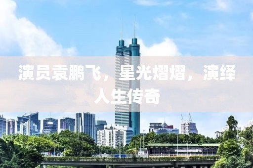 演员袁鹏飞，星光熠熠，演绎人生传奇