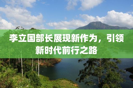 李立国部长展现新作为，引领新时代前行之路