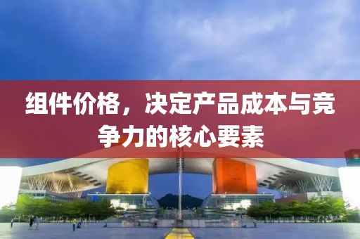 组件价格，决定产品成本与竞争力的核心要素