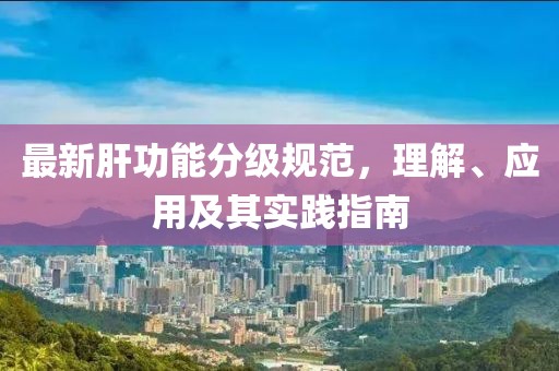 最新肝功能分级规范，理解、应用及其实践指南