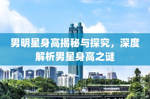 男明星身高揭秘与探究，深度解析男星身高之谜