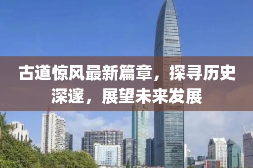 古道惊风最新篇章，探寻历史深邃，展望未来发展