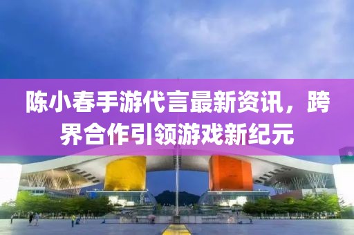 陈小春手游代言最新资讯，跨界合作引领游戏新纪元
