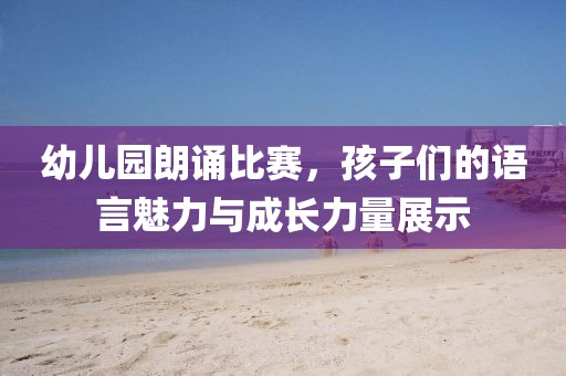 幼儿园朗诵比赛，孩子们的语言魅力与成长力量展示