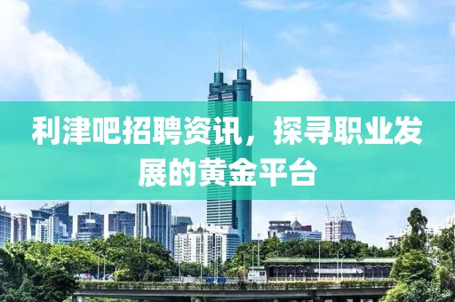 利津吧招聘资讯，探寻职业发展的黄金平台