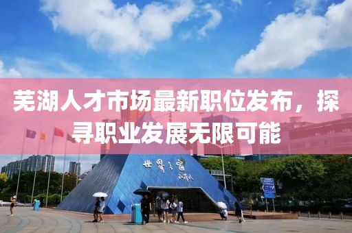 芜湖人才市场最新职位发布，探寻职业发展无限可能