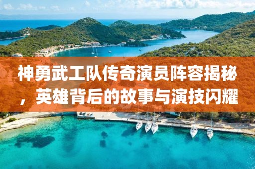 神勇武工队传奇演员阵容揭秘，英雄背后的故事与演技闪耀