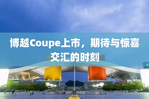 博越Coupe上市，期待与惊喜交汇的时刻