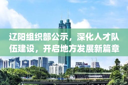 辽阳组织部公示，深化人才队伍建设，开启地方发展新篇章
