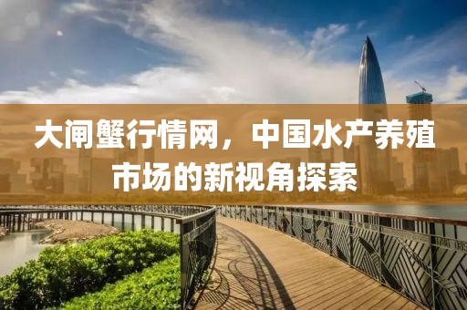大闸蟹行情网，中国水产养殖市场的新视角探索