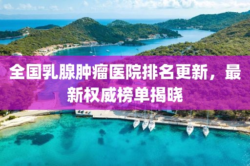 全国乳腺肿瘤医院排名更新，最新权威榜单揭晓