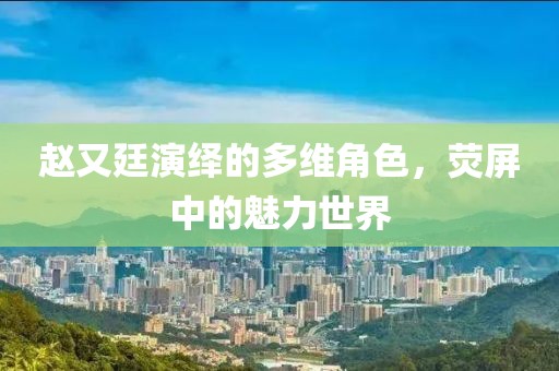 赵又廷演绎的多维角色，荧屏中的魅力世界