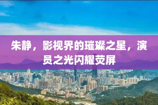 朱静，影视界的璀璨之星，演员之光闪耀荧屏