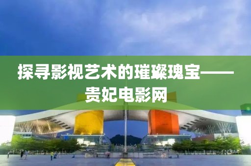 探寻影视艺术的璀璨瑰宝——贵妃电影网