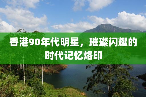 香港90年代明星，璀璨闪耀的时代记忆烙印