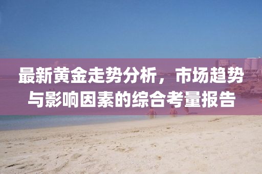 最新黄金走势分析，市场趋势与影响因素的综合考量报告