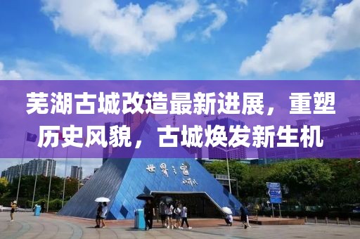 芜湖古城改造最新进展，重塑历史风貌，古城焕发新生机