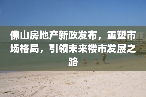 佛山房地产新政发布，重塑市场格局，引领未来楼市发展之路
