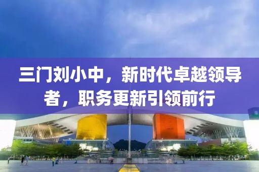 三门刘小中，新时代卓越领导者，职务更新引领前行