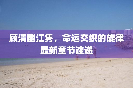 顾清幽江隽，命运交织的旋律最新章节速递