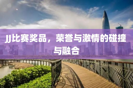 JJ比赛奖品，荣誉与激情的碰撞与融合