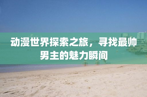 动漫世界探索之旅，寻找最帅男主的魅力瞬间