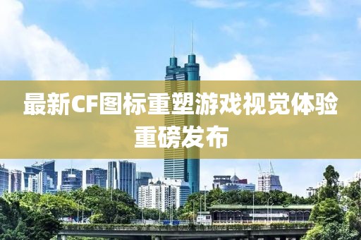 最新CF图标重塑游戏视觉体验重磅发布
