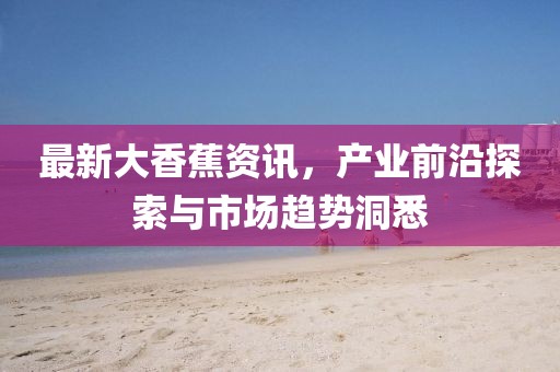 最新大香蕉资讯，产业前沿探索与市场趋势洞悉