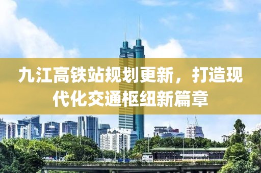 九江高铁站规划更新，打造现代化交通枢纽新篇章