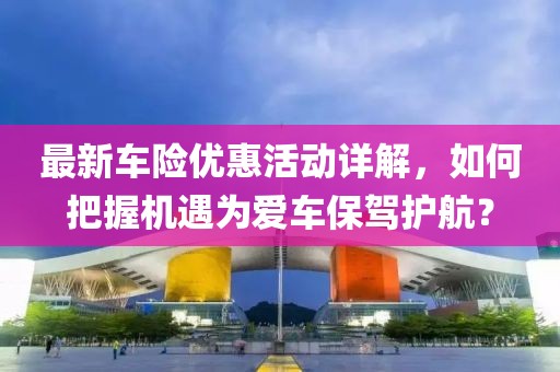 最新车险优惠活动详解，如何把握机遇为爱车保驾护航？