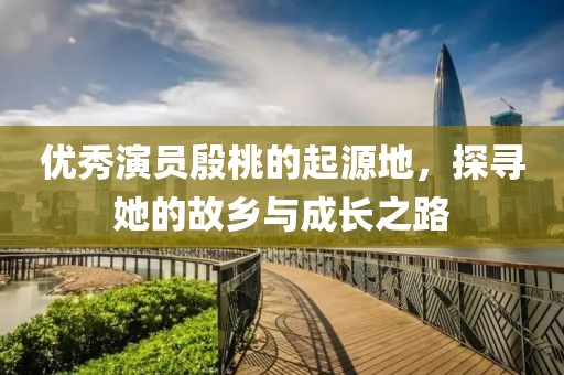 优秀演员殷桃的起源地，探寻她的故乡与成长之路