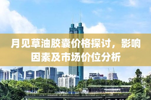 月见草油胶囊价格探讨，影响因素及市场价位分析
