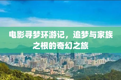 电影寻梦环游记，追梦与家族之根的奇幻之旅