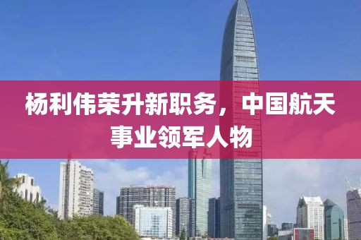 杨利伟荣升新职务，中国航天事业领军人物