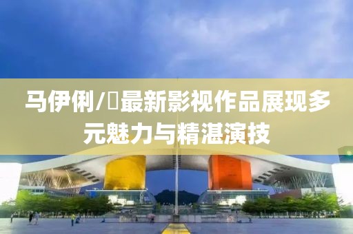 马伊俐/琍最新影视作品展现多元魅力与精湛演技
