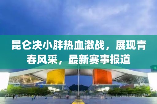 昆仑决小胖热血激战，展现青春风采，最新赛事报道