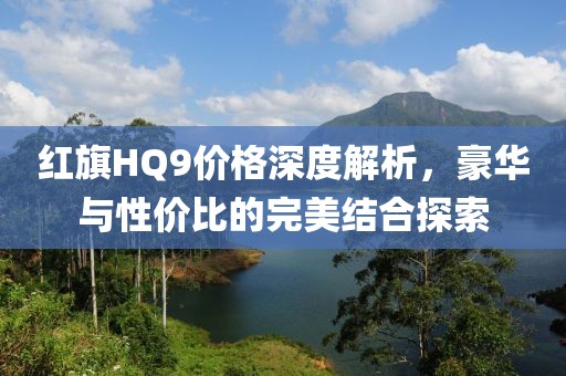 红旗HQ9价格深度解析，豪华与性价比的完美结合探索