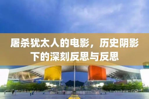 屠杀犹太人的电影，历史阴影下的深刻反思与反思