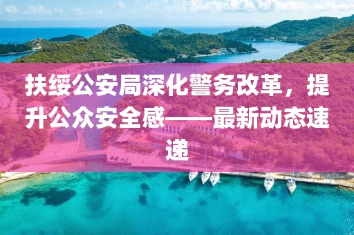 扶绥公安局深化警务改革，提升公众安全感——最新动态速递