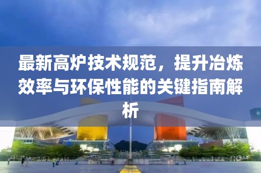 最新高炉技术规范，提升冶炼效率与环保性能的关键指南解析