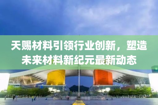 天赐材料引领行业创新，塑造未来材料新纪元最新动态