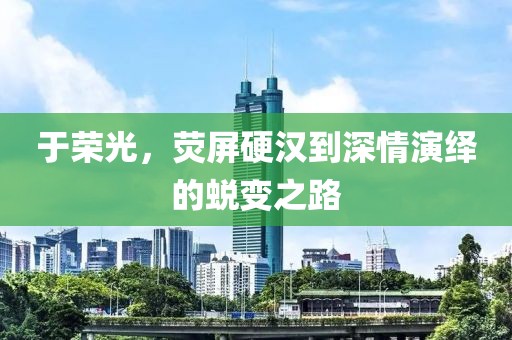 于荣光，荧屏硬汉到深情演绎的蜕变之路