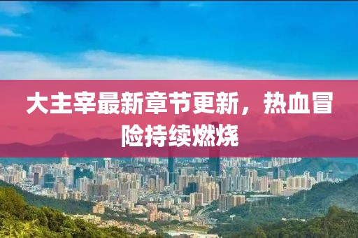 大主宰最新章节更新，热血冒险持续燃烧